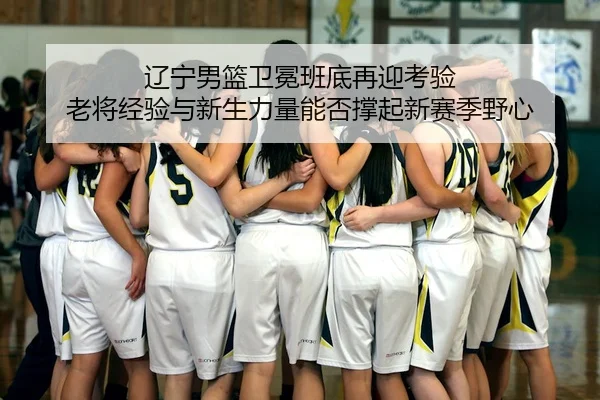 辽宁男篮卫冕班底再迎考验 老将经验与新生力量能否撑起新赛季野心